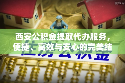 富蕴西安公积金提取代办服务，便捷、高效与安心的完美结合
