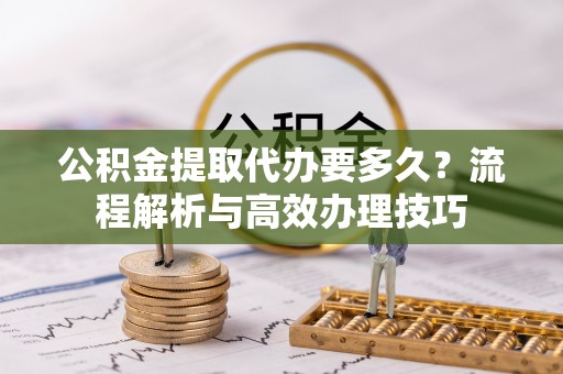 富蕴公积金提取代办要多久？流程解析与高效办理技巧