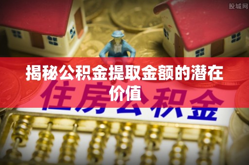 富蕴揭秘公积金提取金额的潜在价值
