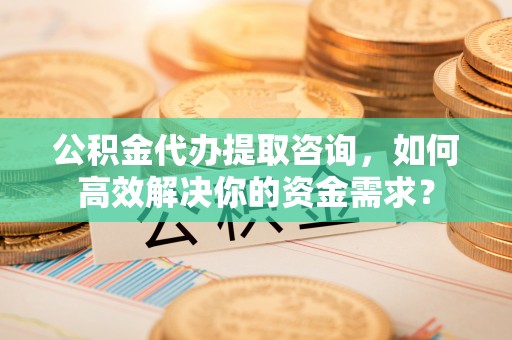 富蕴公积金代办提取咨询，如何高效解决你的资金需求？