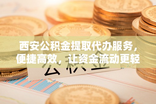 富蕴西安公积金提取代办服务，便捷高效，让资金流动更轻松