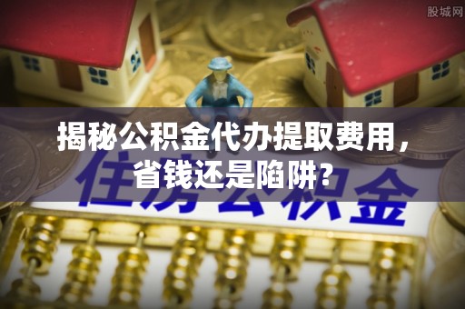 富蕴揭秘公积金代办提取费用，省钱还是陷阱？