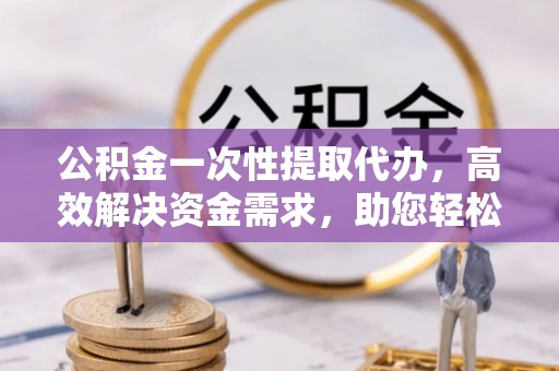 富蕴公积金一次性提取代办，高效解决资金需求，助您轻松应对生活难题