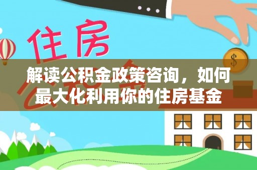 富蕴解读公积金政策咨询，如何最大化利用你的住房基金