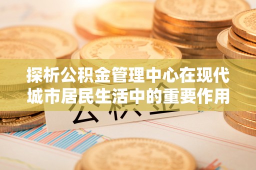 富蕴探析公积金管理中心在现代城市居民生活中的重要作用