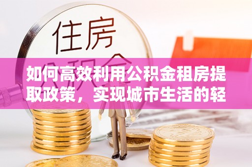富蕴如何高效利用公积金租房提取政策，实现城市生活的轻松负担
