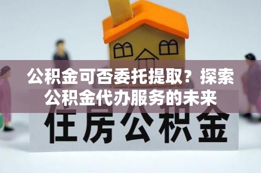 富蕴公积金可否委托提取？探索公积金代办服务的未来